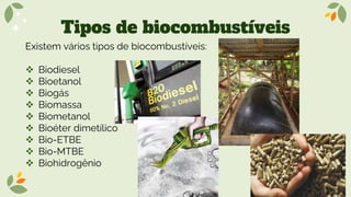 Tipos de biocombustíveis
Existem vários tipos de biocombustíveis:
❖ Biodiesel
❖ Bioetanol
❖ Biogás
❖ Biomassa
❖ Biometanol
❖ Bioéter dimetílico
❖ Bio-ETBE
❖ Bio-MTBE
❖ Biohidrogênio
 