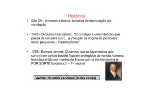 Histórico
• Séc XV - chineses e turcos: tentativa de imunização por
variolação
• 1546 - Girolamo Fracastoro: "O contágio é uma infecção que
passa de um para outro...a infecção se origina de partículas
muito pequenas – imperceptíveis”
• 1798 - Edward Jenner: Observou que os fazendeiros que
contraíram varíola bovina ficavam protegidos da varíola humana.
Inoculou então um menino de 8 anos com a varíola bovina e
POR SORTE funcionou!! – 1a. vacina!
Vacina: do latim vaccinus (= das vacas)
 