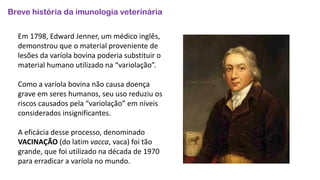 Breve história da imunologia veterinária
Em 1798, Edward Jenner, um médico inglês,
demonstrou que o material proveniente de
lesões da varíola bovina poderia substituir o
material humano utilizado na “variolação”.
Como a varíola bovina não causa doença
grave em seres humanos, seu uso reduziu os
riscos causados pela “variolação” em níveis
considerados insignificantes.
A eficácia desse processo, denominado
VACINAÇÃO (do latim vacca, vaca) foi tão
grande, que foi utilizado na década de 1970
para erradicar a varíola no mundo.
 