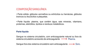 COMPOSIÇÃOSANGUÍNEA
• Parte sólida: glóbulos vermelhos ou eritrócitos ou hemácias, glóbulos
brancos ou leucócitos e plaquetas.
• Parte líquida: plasma, que contém água, sais minerais, vitamians,
proteínas, eletrólitos, lipídios e resíduos metabólicos.
Parte líquida
Sangue no sistema circulatório, com anticoagulante natural ou fora do
sistema circulatório acrescido de anticoagulante Plasma.
Sangue fora dos sistema circulatório sem anticoagulante Soro.
 