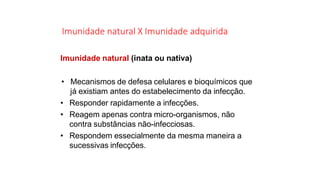 Imunidade natural X Imunidade adquirida
Imunidade natural (inata ou nativa)
• Mecanismos de defesa celulares e bioquímicos que
já existiam antes do estabelecimento da infecção.
• Responder rapidamente a infecções.
• Reagem apenas contra micro-organismos, não
contra substâncias não-infecciosas.
• Respondem essecialmente da mesma maneira a
sucessivas infecções.
 