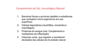 Componentes do Sist. Imunológico Natural
1. Barreiras físicas e químicas (epitélio e substâncias
que combatem micro-organismos em sua
superfície)
2. Células fagocitárias (neutrófilos, monócitos e
macrófagos)
3. Proteínas do sangue (sist. Complemento e
mediadores da inflamação)
4. Citocinas: prots. que regulam e coordenam
atividades das células da imunidade natural
 