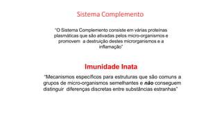 Sistema Complemento
“O Sistema Complemento consiste em várias proteínas
plasmáticas que são ativadas pelos micro-organismos e
promovem a destruição destes microrganismos e a
inflamação”
Imunidade Inata
“Mecanismos específicos para estruturas que são comuns a
grupos de micro-organismos semelhantes e não conseguem
distinguir diferenças discretas entre substâncias estranhas”
 