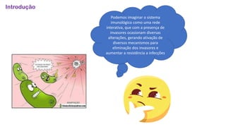 Introdução
Podemos imaginar o sistema
imunológico como uma rede
interativa, que com a presença de
invasores ocasionam diversas
alterações, gerando ativação de
diversos mecanismos para
eliminação dos invasores e
aumentar a resistência a infecções
 