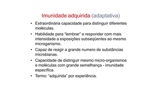 Imunidade adquirida (adaptativa)
• Extraordinária capacidade para distinguir diferentes
moléculas.
• Habilidade para “lembrar” e responder com mais
intensidade a exposições subseqüentes ao mesmo
microganismo.
• Capaz de reagir a grande numero de substâncias
microbianas.
• Capacidade de distinguir mesmo micro-organismos
e moléculas com grande semelhança - imunidade
específica.
• Termo: “adquirida” por experiência.
 