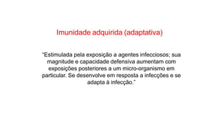 “Estimulada pela exposição a agentes infecciosos; sua
magnitude e capacidade defensiva aumentam com
exposições posteriores a um micro-organismo em
particular. Se desenvolve em resposta a infecções e se
adapta à infecção.”
Imunidade adquirida (adaptativa)
 