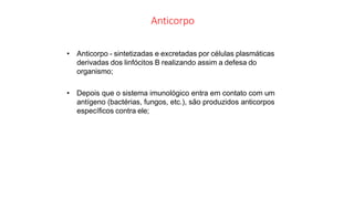 Anticorpo
• Anticorpo - sintetizadas e excretadas por células plasmáticas
derivadas dos linfócitos B realizando assim a defesa do
organismo;
• Depois que o sistema imunológico entra em contato com um
antígeno (bactérias, fungos, etc.), são produzidos anticorpos
específicos contra ele;
 