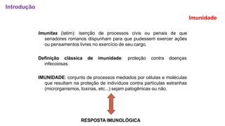 Imunidade
Imunitas (latim): isenção de processos civis ou penais de que
senadores romanos dispunham para que pudessem exercer ações
ou pensamentos livres no exercício de seu cargo.
Definição clássica de imunidade: proteção contra doenças
infecciosas.
IMUNIDADE: conjunto de processos mediados por células e moléculas
que resultam na proteção de indivíduos contra partículas estranhas
(microrganismos, toxinas, etc...) sejam patogênicas ou não.
RESPOSTA IMUNOLÓGICA
Introdução
 