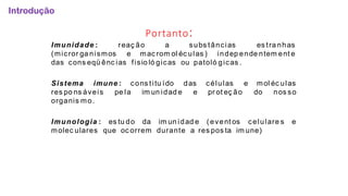 Portanto:
reaç ão a subs tâncias es tra nhas
Imunidade :
(micror ga nismos e mac rom ol éc ulas ) indep ende ntem ent e
das cons eqü ênc ias fisio ló gicas ou patoló gicas .
das células
e pr ot eç ão
e mol éc ulas
do nos so
Sistema imune : cons titu ído
res po ns áveis pe la im un idad e
organis mo.
Imunologia : es tu do da im un idad e (event os celulare s e
molec ulares que oc orrem durante a res pos ta im une)
Introdução
 