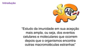 “Estudo da imunidade em sua acepção
mais ampla, ou seja, dos eventos
celulares e moleculares que ocorrem
depois que o organismos encontra
outras macromoléculas estranhas”
Introdução
 