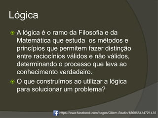 Lógica
 A lógica é o ramo da Filosofia e da
Matemática que estuda os métodos e
princípios que permitem fazer distinção
entre raciocínios válidos e não válidos,
determinando o processo que leva ao
conhecimento verdadeiro.
 O que construímos ao utilizar a lógica
para solucionar um problema?
https://www.facebook.com/pages/Ollem-Studio/186855434721435
 