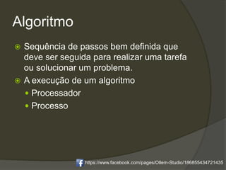 Algoritmo
 Sequência de passos bem definida que
deve ser seguida para realizar uma tarefa
ou solucionar um problema.
 A execução de um algoritmo
 Processador
 Processo
https://www.facebook.com/pages/Ollem-Studio/186855434721435
 
