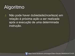 Algoritmo
2. Não pode haver dubiedade(incerteza) em
relação à próxima ação a ser realizada
após a execução de uma determinada
instrução.
https://www.facebook.com/pages/Ollem-Studio/186855434721435
 
