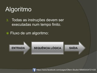 Algoritmo
3. Todas as instruções devem ser
executadas num tempo finito.
 Fluxo de um algoritmo:
ENTRADA SEQUÊNCIA LÓGICA SAÍDA
https://www.facebook.com/pages/Ollem-Studio/186855434721435
 