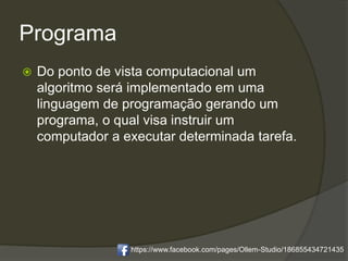 Programa
 Do ponto de vista computacional um
algoritmo será implementado em uma
linguagem de programação gerando um
programa, o qual visa instruir um
computador a executar determinada tarefa.
https://www.facebook.com/pages/Ollem-Studio/186855434721435
 