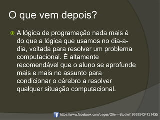 O que vem depois?
 A lógica de programação nada mais é
do que a lógica que usamos no dia-a-
dia, voltada para resolver um problema
computacional. É altamente
recomendável que o aluno se aprofunde
mais e mais no assunto para
condicionar o cérebro a resolver
qualquer situação computacional.
https://www.facebook.com/pages/Ollem-Studio/186855434721435
 