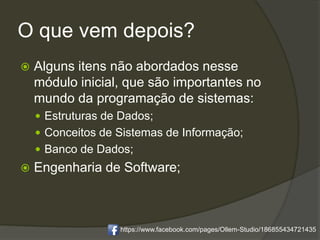 O que vem depois?
 Alguns itens não abordados nesse
módulo inicial, que são importantes no
mundo da programação de sistemas:
 Estruturas de Dados;
 Conceitos de Sistemas de Informação;
 Banco de Dados;
 Engenharia de Software;
https://www.facebook.com/pages/Ollem-Studio/186855434721435
 