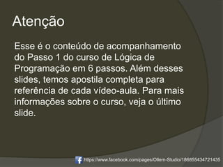 Atenção
Esse é o conteúdo de acompanhamento
do Passo 1 do curso de Lógica de
Programação em 6 passos. Além desses
slides, temos apostila completa para
referência de cada vídeo-aula. Para mais
informações sobre o curso, veja o último
slide.
https://www.facebook.com/pages/Ollem-Studio/186855434721435
 