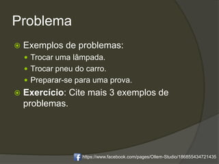 Problema
 Exemplos de problemas:
 Trocar uma lâmpada.
 Trocar pneu do carro.
 Preparar-se para uma prova.
 Exercício: Cite mais 3 exemplos de
problemas.
https://www.facebook.com/pages/Ollem-Studio/186855434721435
 