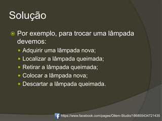 Solução
 Por exemplo, para trocar uma lâmpada
devemos:
 Adquirir uma lâmpada nova;
 Localizar a lâmpada queimada;
 Retirar a lâmpada queimada;
 Colocar a lâmpada nova;
 Descartar a lâmpada queimada.
https://www.facebook.com/pages/Ollem-Studio/186855434721435
 