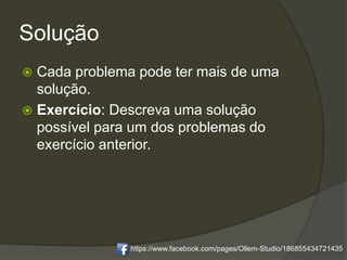 Solução
 Cada problema pode ter mais de uma
solução.
 Exercício: Descreva uma solução
possível para um dos problemas do
exercício anterior.
https://www.facebook.com/pages/Ollem-Studio/186855434721435
 