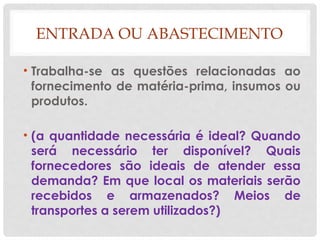 ENTRADA OU ABASTECIMENTO
• Trabalha-se as questões relacionadas ao
fornecimento de matéria-prima, insumos ou
produtos.
• (a quantidade necessária é ideal? Quando
será necessário ter disponível? Quais
fornecedores são ideais de atender essa
demanda? Em que local os materiais serão
recebidos e armazenados? Meios de
transportes a serem utilizados?)
 