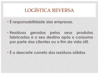 LOGÍSTICA REVERSA
• É responsabilidade das empresas.
• Resíduos gerados pelos seus produtos
fabricados e o seu destino após o consumo
por parte dos clientes ou o fim da vida útil.
• É o descarte correto dos resíduos sólidos
 