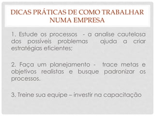DICAS PRÁTICAS DE COMO TRABALHAR
NUMA EMPRESA
1. Estude os processos - a analise cautelosa
dos possíveis problemas ajuda a criar
estratégias eficientes;
2. Faça um planejamento - trace metas e
objetivos realistas e busque padronizar os
processos.
3. Treine sua equipe – investir na capacitação
 