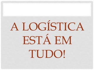 A LOGÍSTICA
ESTÁ EM
TUDO!
 