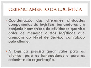GERENCIAMENTO DA LOGÍSTICA
• Coordenação das diferentes atividades
componentes da logística, tornando-as um
conjunto harmonioso de atividades que visa
obter os menores custos logísticos que
atendam ao Nível de Serviço contratado
pelo cliente.
• A logística precisa gerar valor para os
clientes, para os fornecedores e para os
acionistas da organização.
 