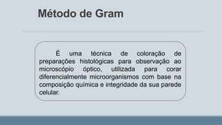 Método de Gram
É uma técnica de coloração de
preparações histológicas para observação ao
microscópio óptico, utilizada para corar
diferencialmente microorganismos com base na
composição química e integridade da sua parede
celular.
 