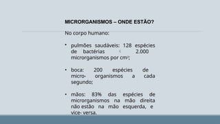 MICRORGANISMOS – ONDE ESTÃO?
No corpo humano:
• pulmões saudáveis: 128 espécies
de bactérias  2.000
microrganismos por cm2;
• boca: 200 espécies de
micro- organismos a cada
segundo;
• mãos: 83% das espécies de
microrganismos na mão direita
não estão na mão esquerda, e
vice- versa.
 