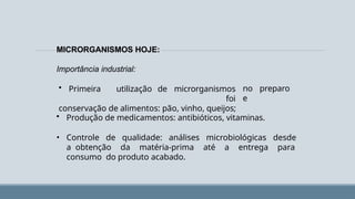 MICRORGANISMOS HOJE:
no preparo
e
Importância industrial:
• Primeira utilização de microrganismos
foi
conservação de alimentos: pão, vinho, queijos;
• Produção de medicamentos: antibióticos, vitaminas.
• Controle de qualidade: análises microbiológicas desde
a obtenção da matéria-prima até a entrega para
consumo do produto acabado.
 