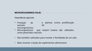 MICRORGANISMOS HOJE:
e plantas contra proliferação
de
Importância agrícola:
• Proteção de
animais
microrganismos.
• Microrganismos que matam insetos são utilizados
como pesticidas naturais.
• São também utilizados para manter a fertilidade de um solo.
• Mais recente: criação de suplementos alimentares.
 