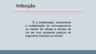 Infecção
É a implantação, crescimento
e multiplicação de microrganismos
no interior de células e tecidos de
um ser vivo causando prejuízo ao
organismo humano ou animal.
 