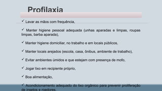Profilaxia
 Lavar as mãos com frequência,
 Manter higiene pessoal adequada (unhas aparadas e limpas, roupas
limpas, barba aparada),
 Manter higiene domiciliar, no trabalho e em locais públicos,
 Manter locais arejados (escola, casa, ônibus, ambiente de trabalho),
 Evitar ambientes úmidos e que estejam com presença de mofo,
 Jogar lixo em recipiente próprio,
 Boa alimentação,
 Acondicionamento adequado do lixo orgânico para prevenir proliferação
de insetos e roedores.
 