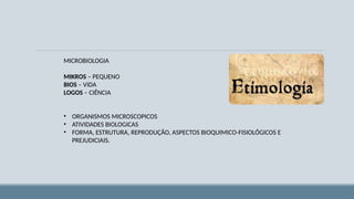 MICROBIOLOGIA
MIKROS – PEQUENO
BIOS – VIDA
LOGOS – CIÊNCIA
• ORGANISMOS MICROSCOPICOS
• ATIVIDADES BIOLOGICAS
• FORMA, ESTRUTURA, REPRODUÇÃO, ASPECTOS BIOQUIMICO-FISIOLÓGICOS E
PREJUDICIAIS.
 