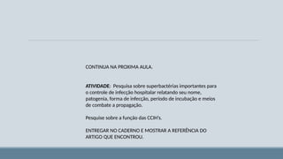 CONTINUA NA PROXIMA AULA.
ATIVIDADE: Pesquisa sobre superbactérias importantes para
o controle de infecção hospitalar relatando seu nome,
patogenia, forma de infecção, período de incubação e meios
de combate a propagação.
Pesquise sobre a função das CCIH’s.
ENTREGAR NO CADERNO E MOSTRAR A REFERÊNCIA DO
ARTIGO QUE ENCONTROU.
 