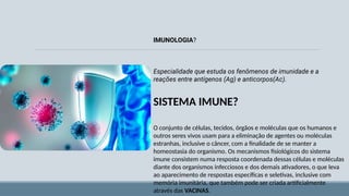 SISTEMA IMUNE?
O conjunto de células, tecidos, órgãos e moléculas que os humanos e
outros seres vivos usam para a eliminação de agentes ou moléculas
estranhas, inclusive o câncer, com a finalidade de se manter a
homeostasia do organismo. Os mecanismos fisiológicos do sistema
imune consistem numa resposta coordenada dessas células e moléculas
diante dos organismos infecciosos e dos demais ativadores, o que leva
ao aparecimento de respostas específicas e seletivas, inclusive com
memória imunitária, que também pode ser criada artificialmente
através das VACINAS.
IMUNOLOGIA?
Especialidade que estuda os fenômenos de imunidade e a
reações entre antígenos (Ag) e anticorpos(Ac).
 