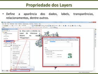 Propriedade dos Layers
• Define a aparência dos dados, labels, transparências,
relacionamentos, dentre outros.
1. Clica com o direito no
Layer de interesse e
depois na opção
“Properties”.
 
