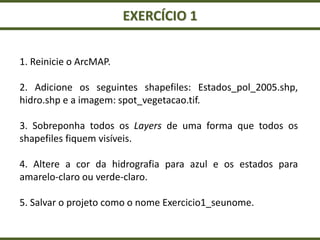 EXERCÍCIO 1
1. Reinicie o ArcMAP.
2. Adicione os seguintes shapefiles: Estados_pol_2005.shp,
hidro.shp e a imagem: spot_vegetacao.tif.
3. Sobreponha todos os Layers de uma forma que todos os
shapefiles fiquem visíveis.
4. Altere a cor da hidrografia para azul e os estados para
amarelo-claro ou verde-claro.
5. Salvar o projeto como o nome Exercicio1_seunome.
 