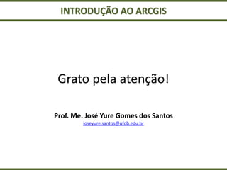 INTRODUÇÃO AO ARCGIS
Grato pela atenção!
Prof. Me. José Yure Gomes dos Santos
joseyure.santos@ufob.edu.br
 