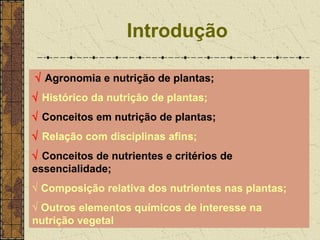 Introdução

√ Agronomia e nutrição de plantas;
√ Histórico da nutrição de plantas;
√ Conceitos em nutrição de plantas;
√ Relação com disciplinas afins;
√ Conceitos de nutrientes e critérios de
essencialidade;
√ Composição relativa dos nutrientes nas plantas;
√ Outros elementos químicos de interesse na
nutrição vegetal
 