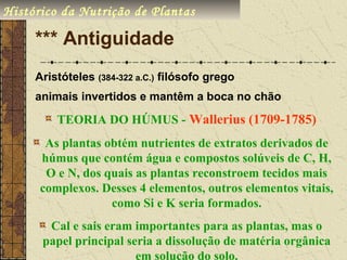 Histórico da Nutrição de Plantas

     *** Antiguidade
     Aristóteles (384-322 a.C.) filósofo grego
     animais invertidos e mantêm a boca no chão

         TEORIA DO HÚMUS - Wallerius (1709-1785)
       As plantas obtém nutrientes de extratos derivados de
      húmus que contém água e compostos solúveis de C, H,
       O e N, dos quais as plantas reconstroem tecidos mais
      complexos. Desses 4 elementos, outros elementos vitais,
                   como Si e K seria formados.
       Cal e sais eram importantes para as plantas, mas o
      papel principal seria a dissolução de matéria orgânica
                        em solução do solo.
 