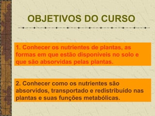 OBJETIVOS DO CURSO

1. Conhecer os nutrientes de plantas, as
formas em que estão disponíveis no solo e
que são absorvidas pelas plantas.


2. Conhecer como os nutrientes são
absorvidos, transportado e redistribuído nas
plantas e suas funções metabólicas.
 