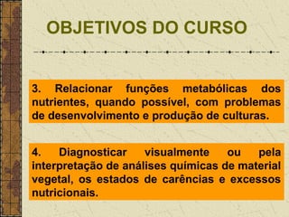 OBJETIVOS DO CURSO


3. Relacionar funções metabólicas dos
nutrientes, quando possível, com problemas
de desenvolvimento e produção de culturas.


4.   Diagnosticar    visualmente    ou   pela
interpretação de análises químicas de material
vegetal, os estados de carências e excessos
nutricionais.
 