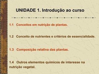 UNIDADE 1. Introdução ao curso


1.1 Conceitos em nutrição de plantas.


1.2 Conceito de nutrientes e critérios de essencialidade.



1.3 Composição relativa das plantas.


1.4 Outros elementos químicos de interesse na
nutrição vegetal.
 