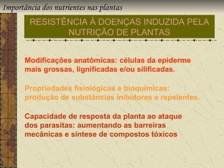 Importância dos nutrientes nas plantas
        RESISTÊNCIA À DOENÇAS INDUZIDA PELA
               NUTRIÇÃO DE PLANTAS


       Modificações anatômicas: células da epiderme
       mais grossas, lignificadas e/ou silificadas.

       Propriedades fisiológicas e bioquímicas:
       produção de substâncias inibidoras e repelentes.

       Capacidade de resposta da planta ao ataque
       dos parasitas: aumentando as barreiras
       mecânicas e síntese de compostos tóxicos
 