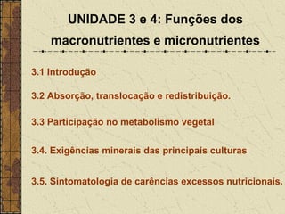 UNIDADE 3 e 4: Funções dos
    macronutrientes e micronutrientes

3.1 Introdução

3.2 Absorção, translocação e redistribuição.

3.3 Participação no metabolismo vegetal


3.4. Exigências minerais das principais culturas


3.5. Sintomatologia de carências excessos nutricionais.
 