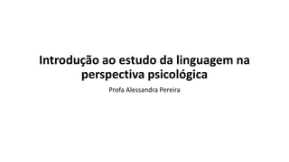 Introdução ao estudo da linguagem na
perspectiva psicológica
Profa Alessandra Pereira
 